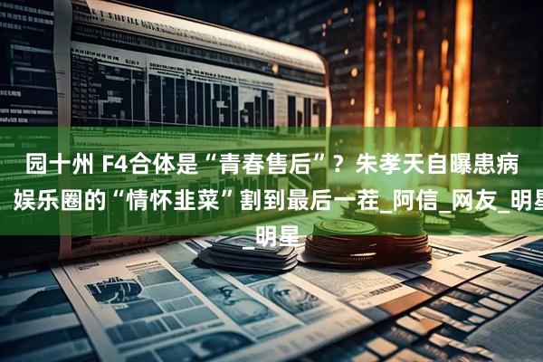 园十州 F4合体是“青春售后”？朱孝天自曝患病，娱乐圈的“情怀韭菜”割到最后一茬_阿信_网友_明星