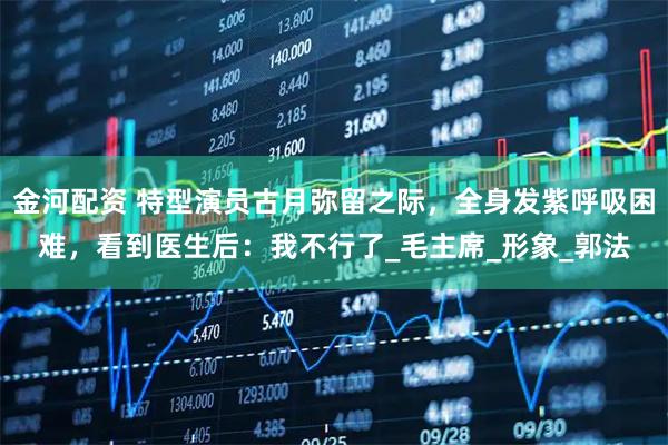 金河配资 特型演员古月弥留之际，全身发紫呼吸困难，看到医生后：我不行了_毛主席_形象_郭法