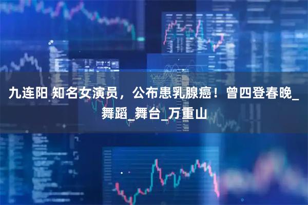 九连阳 知名女演员，公布患乳腺癌！曾四登春晚_舞蹈_舞台_万重山