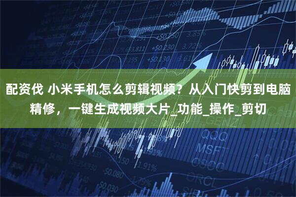 配资伐 小米手机怎么剪辑视频？从入门快剪到电脑精修，一键生成视频大片_功能_操作_剪切