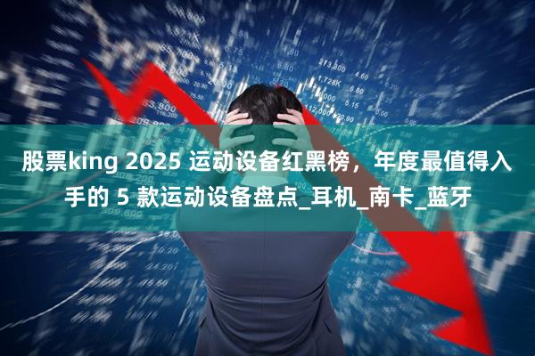 股票king 2025 运动设备红黑榜，年度最值得入手的 5 款运动设备盘点_耳机_南卡_蓝牙